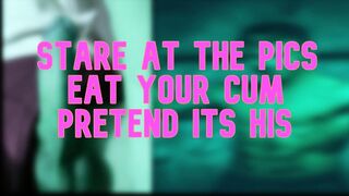 Stare at the images eat your cum pretend its his